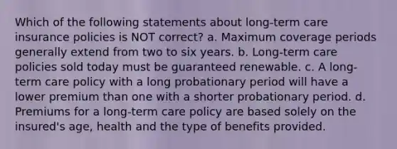 Which of the following statements about long-term care insurance policies is NOT correct? a. Maximum coverage periods generally extend from two to six years. b. Long-term care policies sold today must be guaranteed renewable. c. A long-term care policy with a long probationary period will have a lower premium than one with a shorter probationary period. d. Premiums for a long-term care policy are based solely on the insured's age, health and the type of benefits provided.