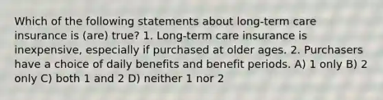 Which of the following statements about long-term care insurance is (are) true? 1. Long-term care insurance is inexpensive, especially if purchased at older ages. 2. Purchasers have a choice of daily benefits and benefit periods. A) 1 only B) 2 only C) both 1 and 2 D) neither 1 nor 2