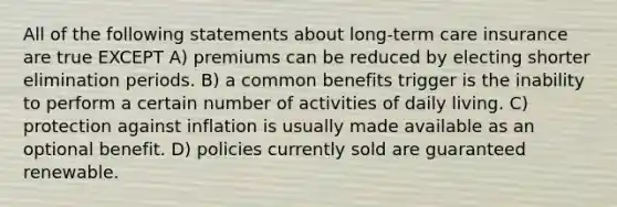 All of the following statements about long-term care insurance are true EXCEPT A) premiums can be reduced by electing shorter elimination periods. B) a common benefits trigger is the inability to perform a certain number of activities of daily living. C) protection against inflation is usually made available as an optional benefit. D) policies currently sold are guaranteed renewable.