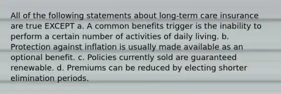 All of the following statements about long-term care insurance are true EXCEPT a. A common benefits trigger is the inability to perform a certain number of activities of daily living. b. Protection against inflation is usually made available as an optional benefit. c. Policies currently sold are guaranteed renewable. d. Premiums can be reduced by electing shorter elimination periods.