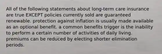 All of the following statements about long-term care insurance are true EXCEPT policies currently sold are guaranteed renewable. protection against inflation is usually made available as an optional benefit. a common benefits trigger is the inability to perform a certain number of activities of daily living. premiums can be reduced by electing shorter elimination periods.