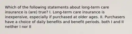 Which of the following statements about long-term care insurance is (are) true? I. Long-term care insurance is inexpensive, especially if purchased at older ages. II. Purchasers have a choice of daily benefits and benefit periods. both I and II neither I nor II