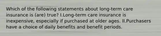 Which of the following statements about long-term care insurance is (are) true? I.Long-term care insurance is inexpensive, especially if purchased at older ages. II.Purchasers have a choice of daily benefits and benefit periods.