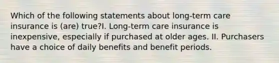 Which of the following statements about long-term care insurance is (are) true?I. Long-term care insurance is inexpensive, especially if purchased at older ages. II. Purchasers have a choice of daily benefits and benefit periods.