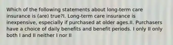 Which of the following statements about long-term care insurance is (are) true?I. Long-term care insurance is inexpensive, especially if purchased at older ages.II. Purchasers have a choice of daily benefits and benefit periods. I only II only both I and II neither I nor II