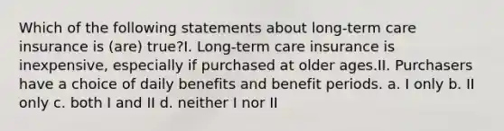 Which of the following statements about long-term care insurance is (are) true?I. Long-term care insurance is inexpensive, especially if purchased at older ages.II. Purchasers have a choice of daily benefits and benefit periods. a. I only b. II only c. both I and II d. neither I nor II