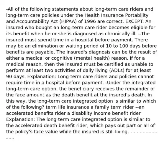 -All of the following statements about long-term care riders and long-term care policies under the Health Insurance Portability and Accountability Act (HIPAA) of 1996 are correct, EXCEPT: An insured who bought an long-term care rider becomes eligible for its benefit when he or she is diagnosed as chronically ill. --The insured must spend time in a hospital before payment. There may be an elimination or waiting period of 10 to 100 days before benefits are payable. The insured's diagnosis can be the result of either a medical or cognitive (mental health) reason. If for a medical reason, then the insured must be certified as unable to perform at least two activities of daily living (ADLs) for at least 90 days. Explanation: Long-term care riders and policies cannot require time in a hospital before payment. -Under the integrated long-term care option, the beneficiary receives the remainder of the face amount as the death benefit at the insured's death. In this way, the long-term care integrated option is similar to which of the following? term life insurance a family term rider --an accelerated benefits rider a disability income benefit rider Explanation: The long-term care integrated option is similar to the accelerated death benefit rider, which pays out part or all of the policy's face value while the insured is still living. - - - - - - - - - - - -