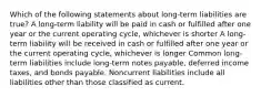 Which of the following statements about long-term liabilities are true? A long-term liability will be paid in cash or fulfilled after one year or the current operating cycle, whichever is shorter A long-term liability will be received in cash or fulfilled after one year or the current operating cycle, whichever is longer Common long-term liabilities include long-term notes payable, deferred income taxes, and bonds payable. Noncurrent liabilities include all liabilities other than those classified as current.