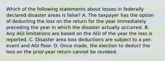 Which of the following statements about losses in federally declared disaster areas is false? A. The taxpayer has the option of deducting the loss on the return for the year immediately preceding the year in which the disaster actually occurred. B. Any AGI limitations are based on the AGI of the year the loss is reported. C. Disaster area loss deductions are subject to a per-event and AGI floor. D. Once made, the election to deduct the loss on the prior-year return cannot be revoked.