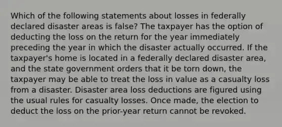 Which of the following statements about losses in federally declared disaster areas is false? The taxpayer has the option of deducting the loss on the return for the year immediately preceding the year in which the disaster actually occurred. If the taxpayer's home is located in a federally declared disaster area, and the state government orders that it be torn down, the taxpayer may be able to treat the loss in value as a casualty loss from a disaster. Disaster area loss deductions are figured using the usual rules for casualty losses. Once made, the election to deduct the loss on the prior-year return cannot be revoked.