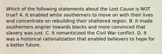 Which of the following statements about the Lost Cause is NOT true? A. It enabled white southerners to move on with their lives and concentrate on rebuilding their shattered region. B. It made southerners angrier towards blacks and more convinced that slavery was just. C. It romanticized the Civil War conflict. D. It was a historical rationalization that enabled believers to hope for a better future.