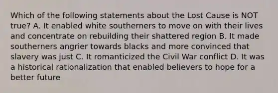 Which of the following statements about the Lost Cause is NOT true? A. It enabled white southerners to move on with their lives and concentrate on rebuilding their shattered region B. It made southerners angrier towards blacks and more convinced that slavery was just C. It romanticized the Civil War conflict D. It was a historical rationalization that enabled believers to hope for a better future