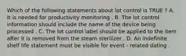 Which of the following statements about lot control is TRUE ? A. It is needed for productivity monitoring . B. The lot control information should include the name of the device being processed . C. The lot control label should be applied to the item after it is removed from the steam sterilizer . D. An indefinite shelf life statement must be visible for event - related dating .