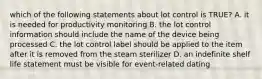 which of the following statements about lot control is TRUE? A. it is needed for productivity monitoring B. the lot control information should include the name of the device being processed C. the lot control label should be applied to the item after it is removed from the steam sterilizer D. an indefinite shelf life statement must be visible for event-related dating