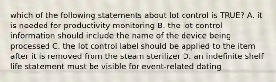 which of the following statements about lot control is TRUE? A. it is needed for productivity monitoring B. the lot control information should include the name of the device being processed C. the lot control label should be applied to the item after it is removed from the steam sterilizer D. an indefinite shelf life statement must be visible for event-related dating