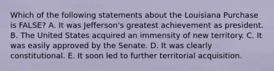 Which of the following statements about the Louisiana Purchase is FALSE? A. It was Jefferson's greatest achievement as president. B. The United States acquired an immensity of new territory. C. It was easily approved by the Senate. D. It was clearly constitutional. E. It soon led to further territorial acquisition.