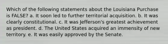 Which of the following statements about the Louisiana Purchase is FALSE? a. It soon led to further territorial acquisition. b. It was clearly constitutional. c. It was Jefferson's greatest achievement as president. d. The United States acquired an immensity of new territory. e. It was easily approved by the Senate.