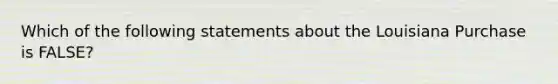 Which of the following statements about the Louisiana Purchase is FALSE?