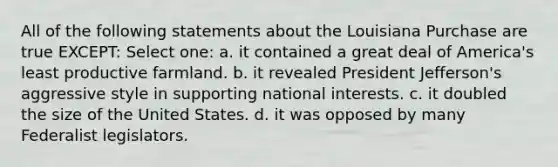 All of the following statements about the Louisiana Purchase are true EXCEPT: Select one: a. it contained a great deal of America's least productive farmland. b. it revealed President Jefferson's aggressive style in supporting national interests. c. it doubled the size of the United States. d. it was opposed by many Federalist legislators.