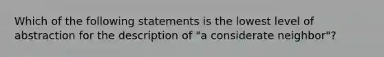 Which of the following statements is the lowest level of abstraction for the description of "a considerate neighbor"?