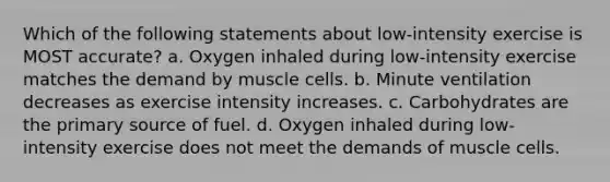 Which of the following statements about low-intensity exercise is MOST accurate? a. Oxygen inhaled during low-intensity exercise matches the demand by muscle cells. b. Minute ventilation decreases as exercise intensity increases. c. Carbohydrates are the primary source of fuel. d. Oxygen inhaled during low-intensity exercise does not meet the demands of muscle cells.