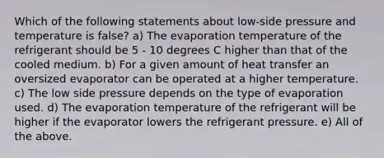 Which of the following statements about low-side pressure and temperature is false? a) The evaporation temperature of the refrigerant should be 5 - 10 degrees C higher than that of the cooled medium. b) For a given amount of heat transfer an oversized evaporator can be operated at a higher temperature. c) The low side pressure depends on the type of evaporation used. d) The evaporation temperature of the refrigerant will be higher if the evaporator lowers the refrigerant pressure. e) All of the above.