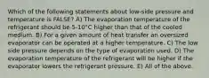 Which of the following statements about low-side pressure and temperature is FALSE? A) The evaporation temperature of the refrigerant should be 5-10°C higher than that of the cooled medium. B) For a given amount of heat transfer an oversized evaporator can be operated at a higher temperature. C) The low side pressure depends on the type of evaporation used. D) The evaporation temperature of the refrigerant will be higher if the evaporator lowers the refrigerant pressure. E) All of the above.