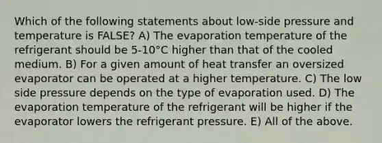 Which of the following statements about low-side pressure and temperature is FALSE? A) The evaporation temperature of the refrigerant should be 5-10°C higher than that of the cooled medium. B) For a given amount of heat transfer an oversized evaporator can be operated at a higher temperature. C) The low side pressure depends on the type of evaporation used. D) The evaporation temperature of the refrigerant will be higher if the evaporator lowers the refrigerant pressure. E) All of the above.