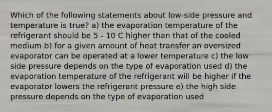 Which of the following statements about low-side pressure and temperature is true? a) the evaporation temperature of the refrigerant should be 5 - 10 C higher than that of the cooled medium b) for a given amount of heat transfer an oversized evaporator can be operated at a lower temperature c) the low side pressure depends on the type of evaporation used d) the evaporation temperature of the refrigerant will be higher if the evaporator lowers the refrigerant pressure e) the high side pressure depends on the type of evaporation used