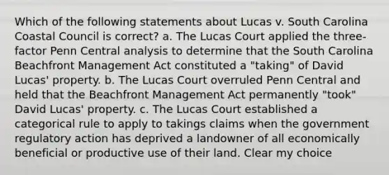 Which of the following statements about Lucas v. South Carolina Coastal Council is correct? a. The Lucas Court applied the three- factor Penn Central analysis to determine that the South Carolina Beachfront Management Act constituted a "taking" of David Lucas' property. b. The Lucas Court overruled Penn Central and held that the Beachfront Management Act permanently "took" David Lucas' property. c. The Lucas Court established a categorical rule to apply to takings claims when the government regulatory action has deprived a landowner of all economically beneficial or productive use of their land. Clear my choice