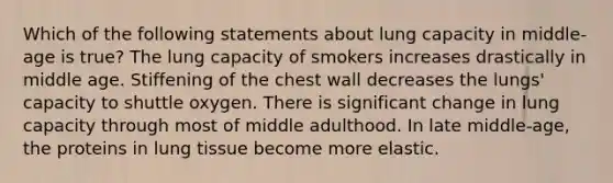 Which of the following statements about lung capacity in middle-age is true? The lung capacity of smokers increases drastically in middle age. Stiffening of the chest wall decreases the lungs' capacity to shuttle oxygen. There is significant change in lung capacity through most of middle adulthood. In late middle-age, the proteins in lung tissue become more elastic.