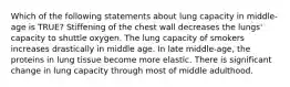 Which of the following statements about lung capacity in middle-age is TRUE? Stiffening of the chest wall decreases the lungs' capacity to shuttle oxygen. The lung capacity of smokers increases drastically in middle age. In late middle-age, the proteins in lung tissue become more elastic. There is significant change in lung capacity through most of middle adulthood.