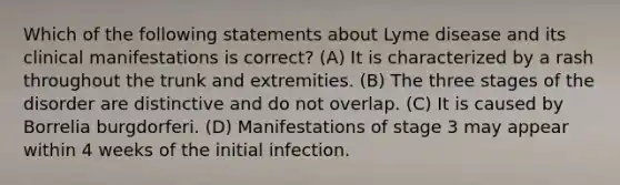 Which of the following statements about Lyme disease and its clinical manifestations is correct? (A) It is characterized by a rash throughout the trunk and extremities. (B) The three stages of the disorder are distinctive and do not overlap. (C) It is caused by Borrelia burgdorferi. (D) Manifestations of stage 3 may appear within 4 weeks of the initial infection.