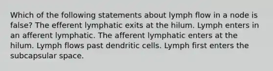 Which of the following statements about lymph flow in a node is false? The efferent lymphatic exits at the hilum. Lymph enters in an afferent lymphatic. The afferent lymphatic enters at the hilum. Lymph flows past dendritic cells. Lymph first enters the subcapsular space.