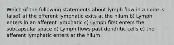 Which of the following statements about lymph flow in a node is false? a) the efferent lymphatic exits at the hilum b) Lymph enters in an afferent lymphatic c) Lymph first enters the subcapsular space d) Lymph flows past dendritic cells e) the afferent lymphatic enters at the hilum