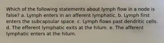 Which of the following statements about lymph flow in a node is false? a. Lymph enters in an afferent lymphatic. b. Lymph first enters the subcapsular space. c. Lymph flows past dendritic cells. d. The efferent lymphatic exits at the hilum. e. The afferent lymphatic enters at the hilum.