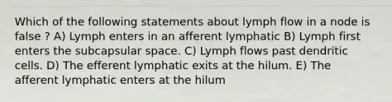 Which of the following statements about lymph flow in a node is false ? A) Lymph enters in an afferent lymphatic B) Lymph first enters the subcapsular space. C) Lymph flows past dendritic cells. D) The efferent lymphatic exits at the hilum. E) The afferent lymphatic enters at the hilum