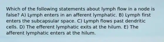 Which of the following statements about lymph flow in a node is false? A) Lymph enters in an afferent lymphatic. B) Lymph first enters the subcapsular space. C) Lymph flows past dendritic cells. D) The efferent lymphatic exits at the hilum. E) The afferent lymphatic enters at the hilum.