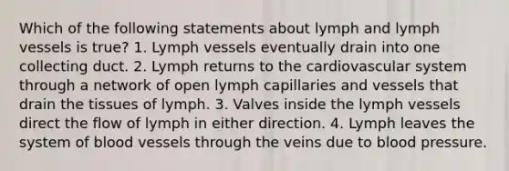 Which of the following statements about lymph and lymph vessels is true? 1. Lymph vessels eventually drain into one collecting duct. 2. Lymph returns to the cardiovascular system through a network of open lymph capillaries and vessels that drain the tissues of lymph. 3. Valves inside the lymph vessels direct the flow of lymph in either direction. 4. Lymph leaves the system of <a href='https://www.questionai.com/knowledge/kZJ3mNKN7P-blood-vessels' class='anchor-knowledge'>blood vessels</a> through the veins due to <a href='https://www.questionai.com/knowledge/kD0HacyPBr-blood-pressure' class='anchor-knowledge'>blood pressure</a>.