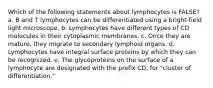 Which of the following statements about lymphocytes is FALSE? a. B and T lymphocytes can be differentiated using a bright-field light microscope. b. Lymphocytes have different types of CD molecules in their cytoplasmic membranes. c. Once they are mature, they migrate to secondary lymphoid organs. d. Lymphocytes have integral surface proteins by which they can be recognized. e. The glycoproteins on the surface of a lymphocyte are designated with the prefix CD, for "cluster of differentiation."