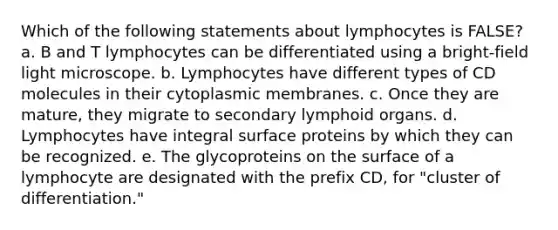 Which of the following statements about lymphocytes is FALSE? a. B and T lymphocytes can be differentiated using a bright-field light microscope. b. Lymphocytes have different types of CD molecules in their cytoplasmic membranes. c. Once they are mature, they migrate to secondary lymphoid organs. d. Lymphocytes have integral surface proteins by which they can be recognized. e. The glycoproteins on the surface of a lymphocyte are designated with the prefix CD, for "cluster of differentiation."