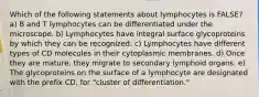 Which of the following statements about lymphocytes is FALSE? a) B and T lymphocytes can be differentiated under the microscope. b) Lymphocytes have integral surface glycoproteins by which they can be recognized. c) Lymphocytes have different types of CD molecules in their cytoplasmic membranes. d) Once they are mature, they migrate to secondary lymphoid organs. e) The glycoproteins on the surface of a lymphocyte are designated with the prefix CD, for "cluster of differentiation."