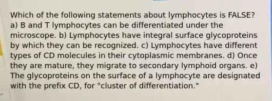 Which of the following statements about lymphocytes is FALSE? a) B and T lymphocytes can be differentiated under the microscope. b) Lymphocytes have integral surface glycoproteins by which they can be recognized. c) Lymphocytes have different types of CD molecules in their cytoplasmic membranes. d) Once they are mature, they migrate to secondary lymphoid organs. e) The glycoproteins on the surface of a lymphocyte are designated with the prefix CD, for "cluster of differentiation."