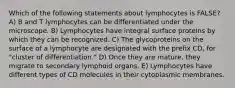 Which of the following statements about lymphocytes is FALSE? A) B and T lymphocytes can be differentiated under the microscope. B) Lymphocytes have integral surface proteins by which they can be recognized. C) The glycoproteins on the surface of a lymphocyte are designated with the prefix CD, for "cluster of differentiation." D) Once they are mature, they migrate to secondary lymphoid organs. E) Lymphocytes have different types of CD molecules in their cytoplasmic membranes.