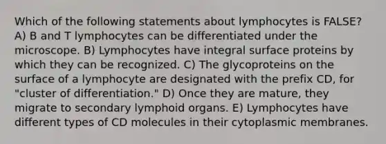 Which of the following statements about lymphocytes is FALSE? A) B and T lymphocytes can be differentiated under the microscope. B) Lymphocytes have integral surface proteins by which they can be recognized. C) The glycoproteins on the surface of a lymphocyte are designated with the prefix CD, for "cluster of differentiation." D) Once they are mature, they migrate to secondary lymphoid organs. E) Lymphocytes have different types of CD molecules in their cytoplasmic membranes.