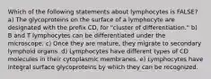 Which of the following statements about lymphocytes is FALSE? a) The glycoproteins on the surface of a lymphocyte are designated with the prefix CD, for "cluster of differentiation." b) B and T lymphocytes can be differentiated under the microscope. c) Once they are mature, they migrate to secondary lymphoid organs. d) Lymphocytes have different types of CD molecules in their cytoplasmic membranes. e) Lymphocytes have integral surface glycoproteins by which they can be recognized.