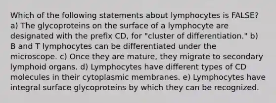 Which of the following statements about lymphocytes is FALSE? a) The glycoproteins on the surface of a lymphocyte are designated with the prefix CD, for "cluster of differentiation." b) B and T lymphocytes can be differentiated under the microscope. c) Once they are mature, they migrate to secondary lymphoid organs. d) Lymphocytes have different types of CD molecules in their cytoplasmic membranes. e) Lymphocytes have integral surface glycoproteins by which they can be recognized.