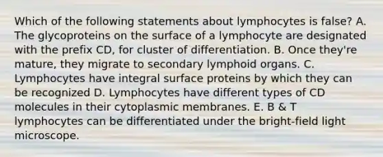 Which of the following statements about lymphocytes is false? A. The glycoproteins on the surface of a lymphocyte are designated with the prefix CD, for cluster of differentiation. B. Once they're mature, they migrate to secondary lymphoid organs. C. Lymphocytes have integral surface proteins by which they can be recognized D. Lymphocytes have different types of CD molecules in their cytoplasmic membranes. E. B & T lymphocytes can be differentiated under the bright-field light microscope.