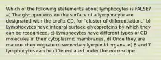 Which of the following statements about lymphocytes is FALSE? a) The glycoproteins on the surface of a lymphocyte are designated with the prefix CD, for "cluster of differentiation." b) Lymphocytes have integral surface glycoproteins by which they can be recognized. c) Lymphocytes have different types of CD molecules in their cytoplasmic membranes. d) Once they are mature, they migrate to secondary lymphoid organs. e) B and T lymphocytes can be differentiated under the microscope.