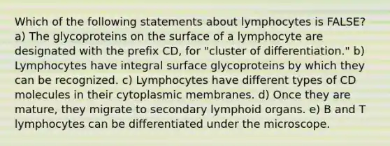 Which of the following statements about lymphocytes is FALSE? a) The glycoproteins on the surface of a lymphocyte are designated with the prefix CD, for "cluster of differentiation." b) Lymphocytes have integral surface glycoproteins by which they can be recognized. c) Lymphocytes have different types of CD molecules in their cytoplasmic membranes. d) Once they are mature, they migrate to secondary lymphoid organs. e) B and T lymphocytes can be differentiated under the microscope.